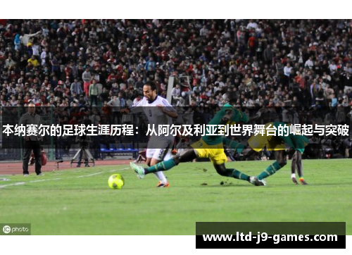本纳赛尔的足球生涯历程：从阿尔及利亚到世界舞台的崛起与突破