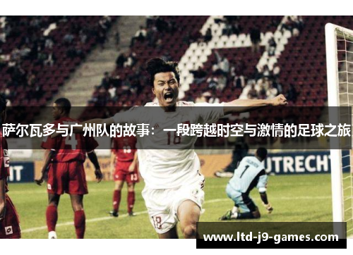 萨尔瓦多与广州队的故事:一段跨越时空与激情的足球之旅 萨尔瓦多与广州队的故事:一段跨越时空与激情的足球之旅