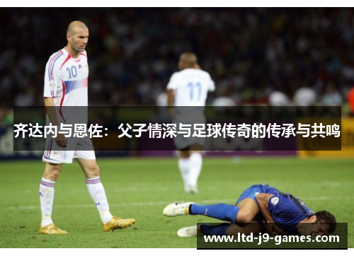 齐达内与恩佐:父子情深与足球传奇的传承与共鸣 齐达内与恩佐:父子情深与足球传奇的传承与共鸣