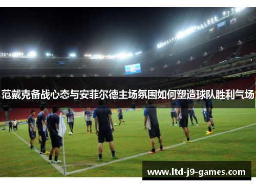 范戴克备战心态与安菲尔德主场氛围如何塑造球队胜利气场