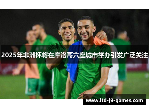 2025年非洲杯将在摩洛哥六座城市举办引发广泛关注 2025年非洲杯将在摩洛哥六座城市举办引发广泛关注