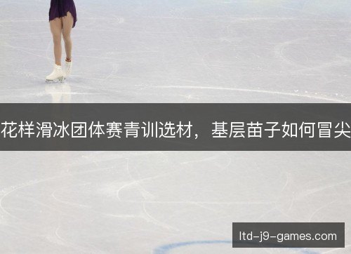 花样滑冰团体赛青训选材，基层苗子如何冒尖